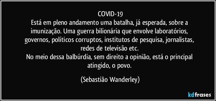 COVID-19
Está em pleno andamento uma batalha, já esperada, sobre a imunização. Uma guerra bilionária que envolve laboratórios, governos, políticos corruptos, institutos de pesquisa, jornalistas, redes de televisão etc. 
No meio dessa balbúrdia, sem direito a opinião, está o principal atingido, o povo. (Sebastião Wanderley)