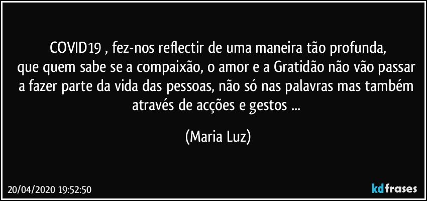 COVID19 , fez-nos reflectir  de uma maneira tão profunda,
que quem sabe se a compaixão, o amor e a Gratidão não vão passar a fazer parte da vida das pessoas, não só nas palavras mas também através de  acções e gestos ... (Maria Luz)