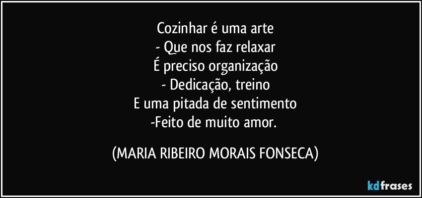 Cozinhar é uma arte
- Que nos faz relaxar
É preciso organização
- Dedicação, treino
E uma pitada de sentimento
-Feito de muito amor. (MARIA RIBEIRO MORAIS FONSECA)