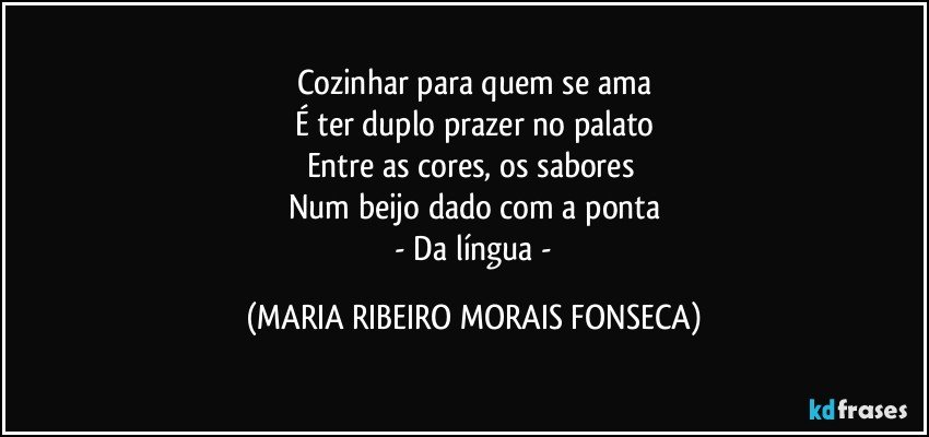 Cozinhar para quem se ama
É ter duplo prazer no palato
Entre as cores, os sabores 
Num beijo dado com a ponta
 -  Da língua - (MARIA RIBEIRO MORAIS FONSECA)