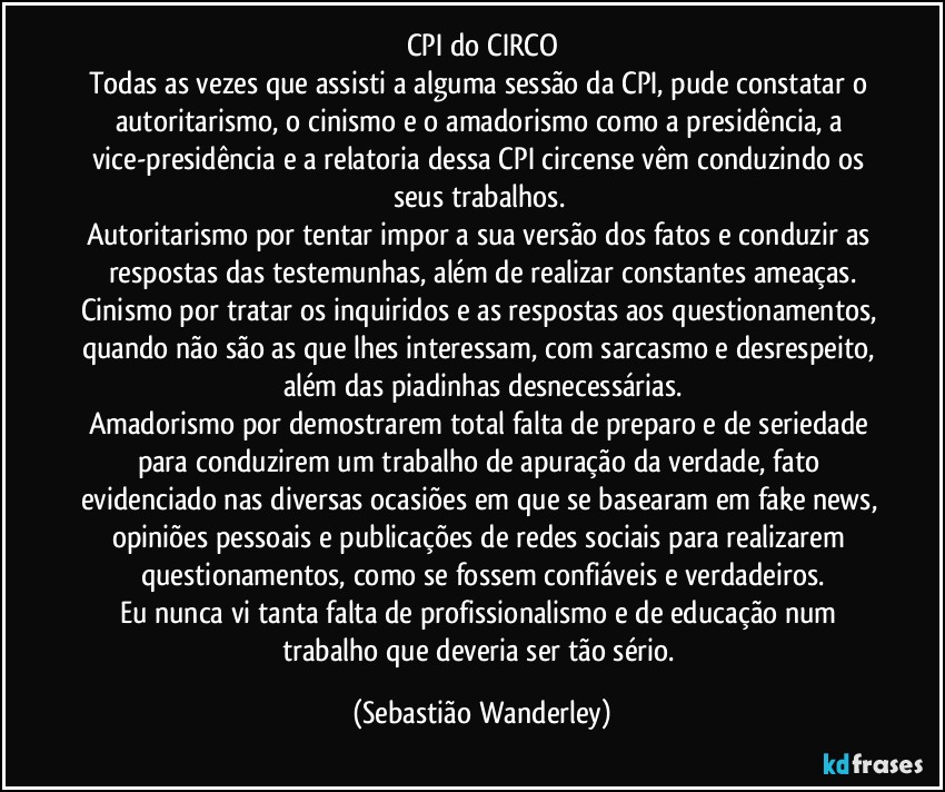 CPI do CIRCO
Todas as vezes que assisti a alguma sessão da CPI, pude constatar o autoritarismo, o cinismo e o amadorismo como a presidência, a vice-presidência e a relatoria dessa CPI circense vêm conduzindo os seus trabalhos. 
Autoritarismo por tentar impor a sua versão dos fatos e conduzir as respostas das testemunhas, além de realizar constantes ameaças.
Cinismo por tratar os inquiridos e as respostas aos questionamentos, quando não são as que lhes interessam, com sarcasmo e desrespeito, além das piadinhas desnecessárias.
Amadorismo por demostrarem total falta de preparo e de seriedade para conduzirem um trabalho de apuração da verdade, fato evidenciado nas diversas ocasiões em que se basearam em fake news, opiniões pessoais e publicações de redes sociais para realizarem questionamentos, como se fossem confiáveis e verdadeiros.
Eu nunca vi tanta falta de profissionalismo e de educação num trabalho que deveria ser tão sério. (Sebastião Wanderley)