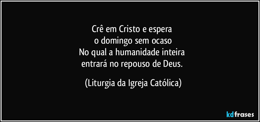 Crê em Cristo e espera 
o domingo sem ocaso
No qual a humanidade inteira 
entrará no repouso de Deus. (Liturgia da Igreja Católica)