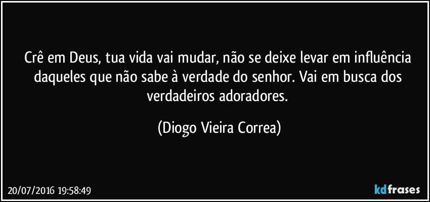 Crê em Deus, tua vida vai mudar, não se deixe levar em influência daqueles que não sabe à verdade do senhor. Vai em busca dos verdadeiros adoradores. (Diogo Vieira Correa)