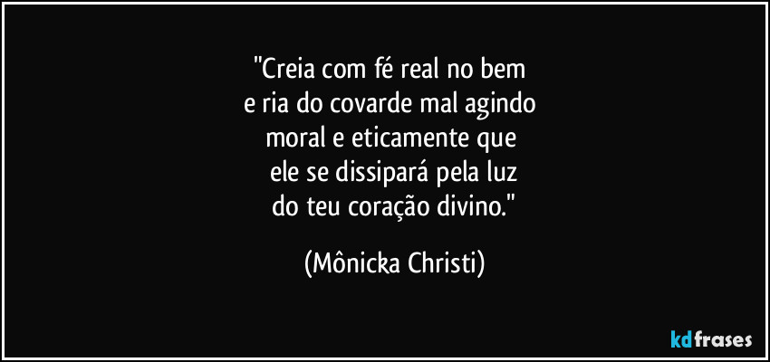 "Creia com fé real no bem 
e ria do covarde mal agindo 
moral e eticamente que 
ele se dissipará pela luz
 do teu coração divino." (Mônicka Christi)