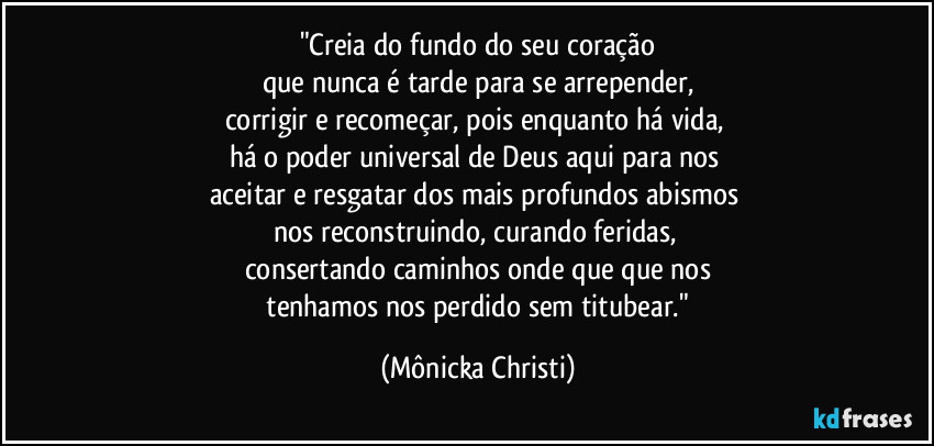 "Creia do fundo do seu coração
que nunca é tarde para se arrepender,
corrigir e recomeçar, pois enquanto há vida, 
há o poder universal de Deus aqui para nos 
aceitar e resgatar dos mais profundos abismos 
nos reconstruindo, curando feridas, 
consertando caminhos onde que que nos
 tenhamos nos perdido sem titubear." (Mônicka Christi)