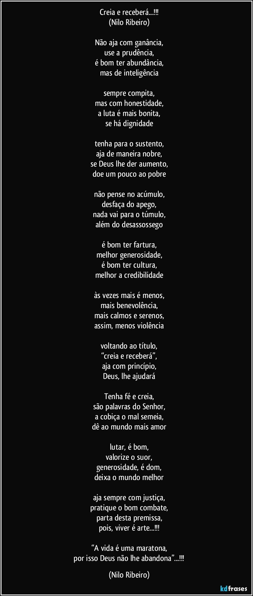 Creia e receberá...!!!
(Nilo Ribeiro)

Não aja com ganância,
use a prudência,
é bom ter abundância,
mas de inteligência

sempre compita,
mas com honestidade,
a luta é mais bonita,
se há dignidade

tenha para o sustento,
aja de maneira nobre,
se Deus lhe der aumento,
doe um pouco ao pobre

não pense no acúmulo,
desfaça do apego,
nada vai para o túmulo,
além do desassossego

é bom ter fartura,
melhor generosidade,
é bom ter cultura,
melhor a credibilidade

às vezes mais é menos,
mais benevolência,
mais calmos e serenos,
assim, menos violência

voltando ao título,
“creia e receberá”,
aja com princípio,
Deus, lhe ajudará

Tenha fé e creia,
são palavras do Senhor,
a cobiça o mal semeia,
dê ao mundo mais amor

lutar, é bom,
valorize o suor,
generosidade, é dom,
deixa o mundo melhor

aja sempre com justiça,
pratique o bom combate,
parta desta premissa,
pois, viver é arte...!!!

“A vida é uma maratona,
 por isso Deus não lhe abandona”...!!! (Nilo Ribeiro)