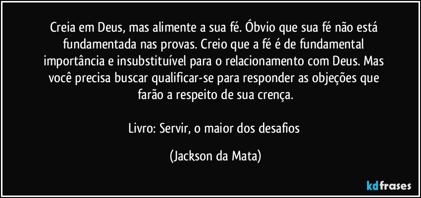 Creia em Deus, mas alimente a sua fé. Óbvio que sua fé não está fundamentada nas provas. Creio que a fé é de fundamental importância e insubstituível para o relacionamento com Deus. Mas você precisa buscar qualificar-se para responder as objeções que farão a respeito de sua crença.

Livro: Servir, o maior dos desafios (Jackson da Mata)