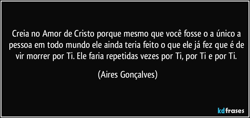 Creia no Amor de Cristo porque mesmo que você fosse o/a único/a pessoa em todo mundo ele ainda teria feito o que ele já fez que é de vir morrer por Ti. Ele faria repetidas vezes por Ti, por Ti e por Ti. (Aires Gonçalves)