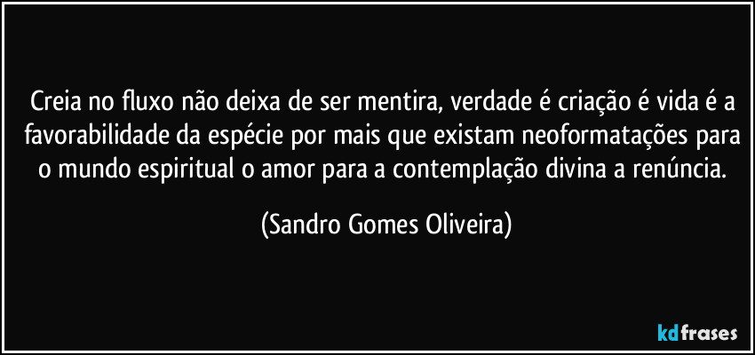 Creia no fluxo não deixa de ser mentira, verdade é criação é vida é a favorabilidade da espécie por mais que existam neoformatações para o mundo espiritual o amor para a contemplação divina a renúncia. (Sandro Gomes Oliveira)