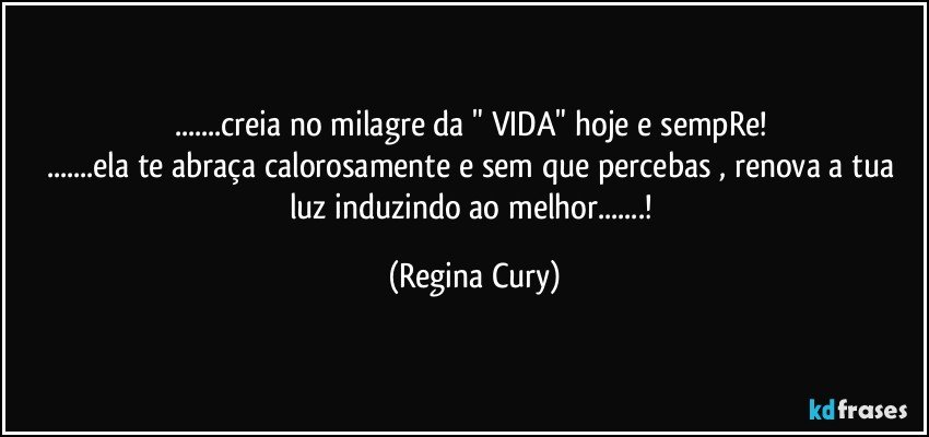 ...creia no milagre da "  VIDA"  hoje e sempRe! 
...ela  te abraça calorosamente e  sem que percebas , renova a tua luz induzindo ao melhor...! (Regina Cury)