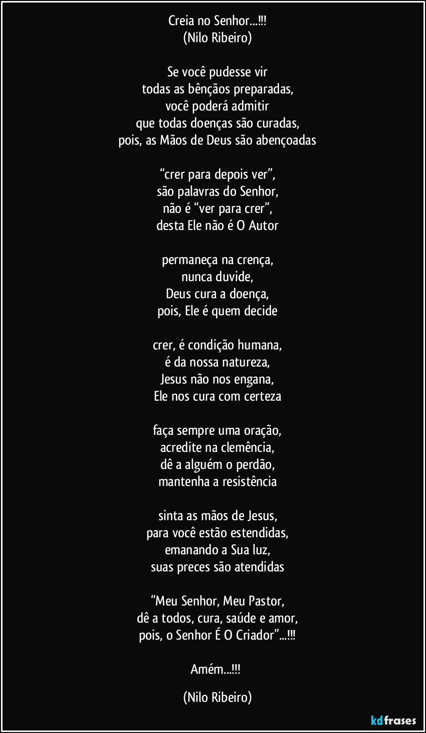 Creia no Senhor...!!!
(Nilo Ribeiro)

Se você pudesse vir
todas as bênçãos preparadas,
você poderá admitir
que todas doenças são curadas,
pois, as Mãos de Deus são abençoadas

“crer para depois ver”,
são palavras do Senhor,
não é “ver para crer”,
desta Ele não é O Autor

permaneça na crença,
nunca duvide,
Deus cura a doença,
pois, Ele é quem decide

crer, é condição humana,
é da nossa natureza,
Jesus não nos engana,
Ele nos cura com certeza

faça sempre uma oração,
acredite na clemência,
dê a alguém o perdão,
mantenha a resistência

sinta as mãos de Jesus,
para você estão estendidas,
emanando a Sua luz,
suas preces são atendidas

“Meu Senhor, Meu Pastor,
dê a todos, cura, saúde e amor,
pois, o Senhor É O Criador”...!!!

Amém...!!! (Nilo Ribeiro)