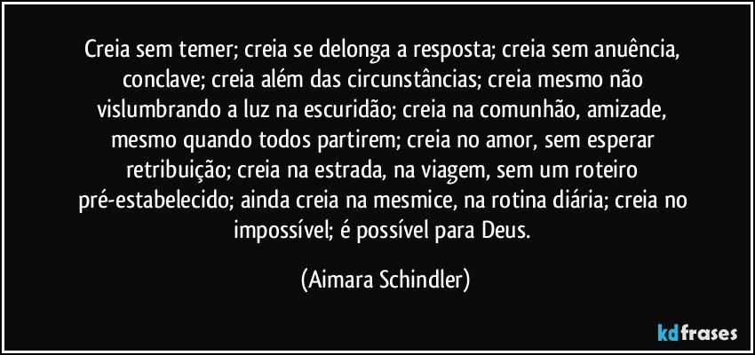 Creia sem temer; creia se delonga a resposta; creia sem anuência, conclave; creia além das circunstâncias; creia mesmo não vislumbrando a luz na escuridão; creia na comunhão, amizade, mesmo quando todos partirem; creia no amor, sem esperar retribuição; creia na estrada, na viagem, sem um roteiro pré-estabelecido; ainda creia na mesmice, na rotina diária; creia no impossível; é possível para Deus. (Aimara Schindler)