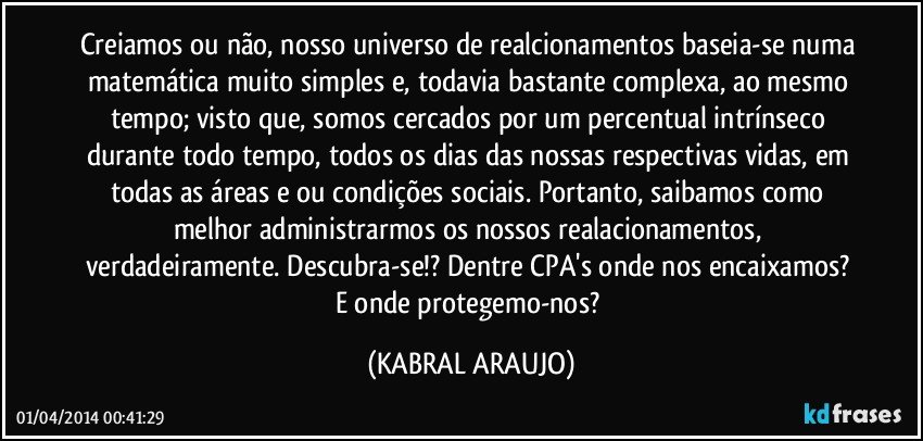 Creiamos ou não, nosso universo de realcionamentos baseia-se numa matemática muito simples e, todavia bastante complexa, ao mesmo tempo; visto que, somos cercados por um percentual intrínseco durante todo tempo, todos os dias das nossas respectivas vidas, em todas as áreas e/ou condições sociais. Portanto, saibamos como melhor administrarmos os nossos realacionamentos, verdadeiramente. Descubra-se!? Dentre CPA's onde nos encaixamos? E onde protegemo-nos? (KABRAL ARAUJO)
