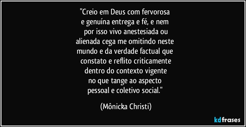 "Creio em Deus com fervorosa 
e genuína entrega e fé, e nem 
por isso vivo anestesiada ou
alienada cega me omitindo neste 
mundo e da verdade factual que 
constato e reflito criticamente
 dentro do contexto vigente 
no que tange ao aspecto 
pessoal e coletivo social." (Mônicka Christi)