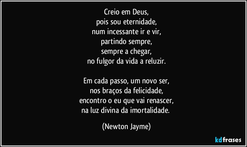 Creio em Deus,
pois sou eternidade,
num incessante ir e vir,
partindo sempre,
sempre a chegar,
no fulgor da vida a reluzir.

Em cada passo, um novo ser,
nos braços da felicidade,
encontro o eu que vai renascer,
na luz divina da imortalidade. (Newton Jayme)