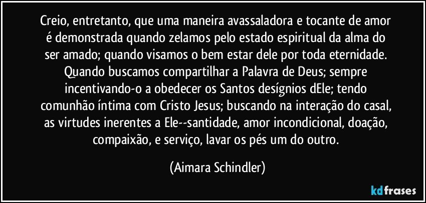 Creio, entretanto, que uma maneira avassaladora e tocante de amor é  demonstrada quando zelamos pelo estado espiritual da alma do ser amado; quando visamos o bem estar dele por toda eternidade. Quando buscamos compartilhar a Palavra de Deus; sempre incentivando-o a obedecer os Santos desígnios dEle; tendo comunhão íntima com Cristo Jesus; buscando na interação do casal, as virtudes inerentes a Ele--santidade, amor incondicional, doação, compaixão, e serviço, lavar os pés um do outro. (Aimara Schindler)