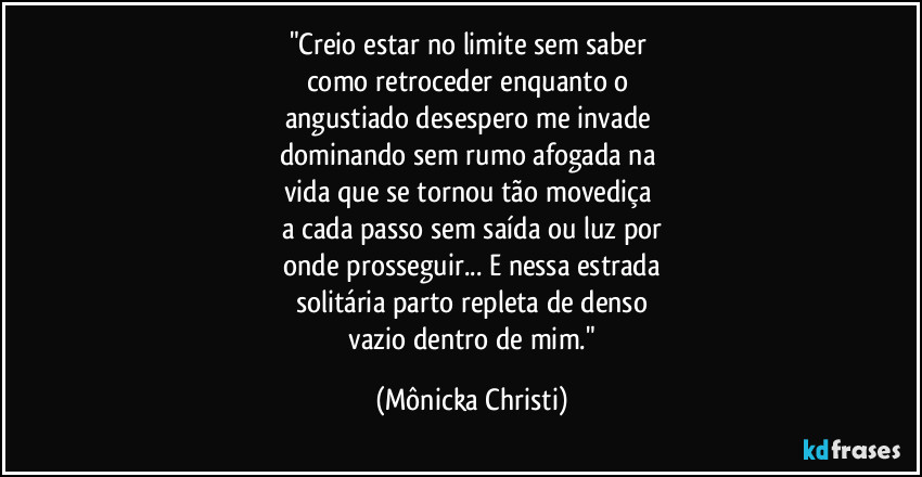 "Creio estar no limite sem saber 
como retroceder enquanto o 
angustiado desespero me invade 
dominando sem rumo afogada na 
vida que se tornou tão movediça 
a cada passo sem saída ou luz por
 onde prosseguir... E nessa estrada 
solitária parto repleta de denso
 vazio dentro de mim." (Mônicka Christi)