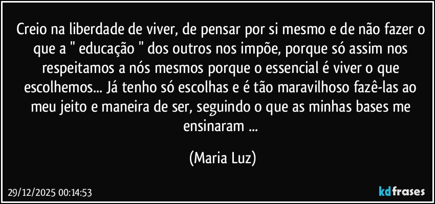 Creio na liberdade de viver, de pensar por si mesmo e de não fazer o que a " educação " dos outros nos impõe, porque só assim nos respeitamos a nós mesmos porque o essencial é viver o que escolhemos... Já tenho só escolhas e é tão maravilhoso fazê-las ao meu jeito e maneira de ser, seguindo o que as minhas bases me ensinaram ... (Maria Luz)