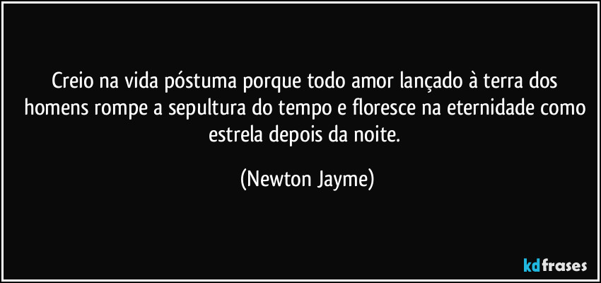 Creio na vida póstuma porque todo amor lançado à terra dos homens rompe a sepultura do tempo e floresce na eternidade como estrela depois da noite. (Newton Jayme)