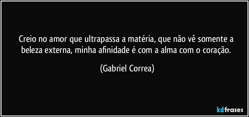 Creio no amor que ultrapassa a matéria, que não vê somente a beleza externa, minha afinidade é com a alma com o coração. (Gabriel Correa)