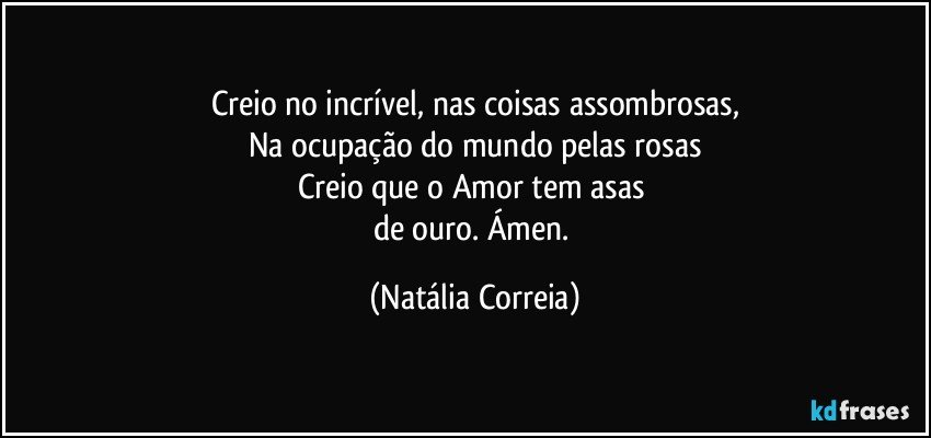 Creio no incrível, nas coisas assombrosas,
Na ocupação do mundo pelas rosas
Creio que o Amor tem asas 
de ouro. Ámen. (Natália Correia)