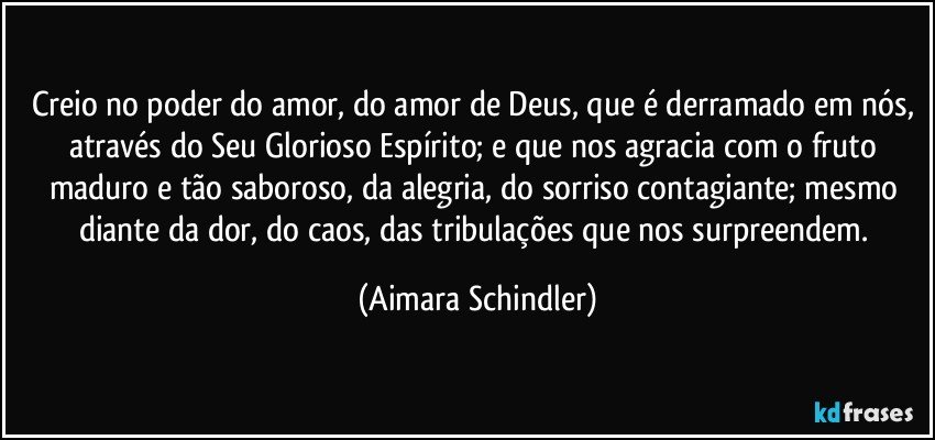 Creio no poder do amor, do amor de Deus, que é derramado em nós, através do Seu Glorioso Espírito; e que nos agracia com o fruto maduro e tão saboroso, da alegria, do sorriso contagiante; mesmo diante da dor, do caos, das tribulações que nos surpreendem. (Aimara Schindler)