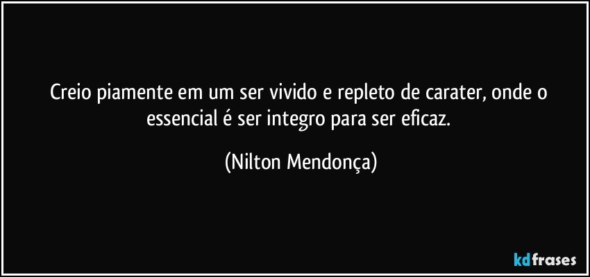 Creio piamente em um ser vivido e repleto de carater, onde o essencial é ser integro para ser eficaz. (Nilton Mendonça)