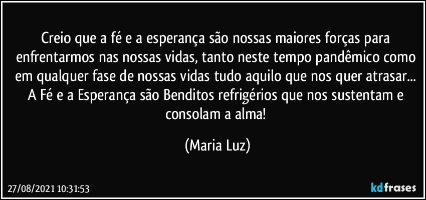 Creio que a fé e a esperança são nossas maiores forças para enfrentarmos nas nossas vidas, tanto neste tempo pandêmico como em qualquer fase de nossas vidas tudo aquilo que nos quer atrasar... A Fé e a Esperança são Benditos refrigérios que nos sustentam e consolam a alma! (Maria Luz)