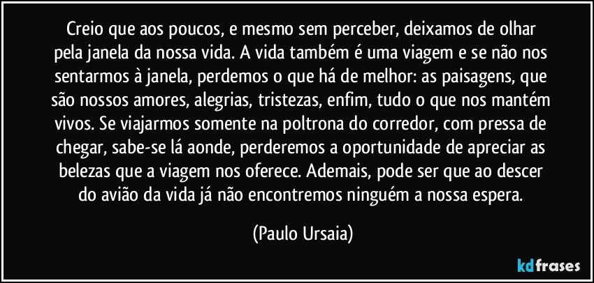 Creio que aos poucos, e mesmo sem perceber, deixamos de olhar pela janela da nossa vida. A vida também é uma viagem e se não nos sentarmos à janela, perdemos o que há de melhor: as paisagens, que são nossos amores, alegrias, tristezas, enfim, tudo o que nos mantém vivos. Se viajarmos somente na poltrona do corredor, com pressa de chegar, sabe-se lá aonde, perderemos a oportunidade de apreciar as belezas que a viagem nos oferece. Ademais, pode ser que ao descer do avião da vida já não encontremos ninguém a nossa espera. (Paulo Ursaia)