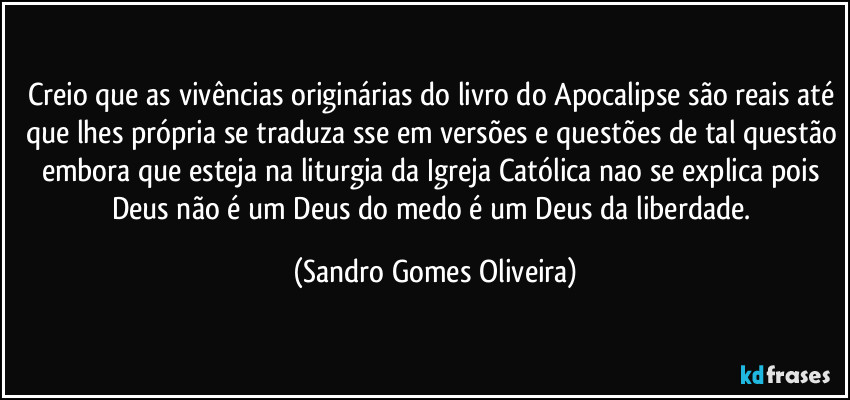 Creio que as vivências originárias do livro do Apocalipse são reais até que lhes própria se traduza sse em versões e questões de tal questão embora que esteja na liturgia da Igreja Católica nao se explica pois Deus não é um Deus do medo é um Deus da liberdade. (Sandro Gomes Oliveira)