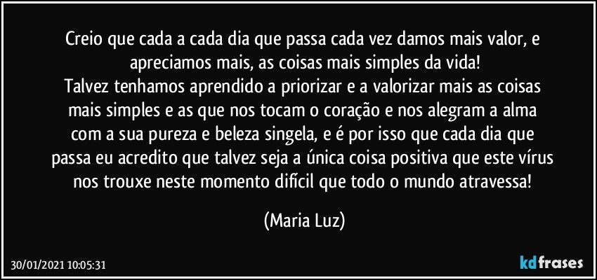 Creio que cada a cada dia que passa cada vez damos mais valor, e apreciamos mais, as coisas mais simples da vida!
Talvez tenhamos aprendido a priorizar e a valorizar mais as coisas mais simples e as que nos tocam o coração e nos alegram a alma com a sua pureza e beleza singela, e é por isso que cada dia que passa eu acredito que talvez seja a única coisa positiva que este vírus nos trouxe neste momento difícil que todo o mundo atravessa! (Maria Luz)