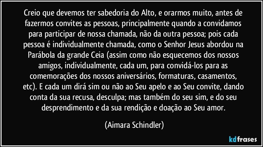 Creio que devemos ter sabedoria do Alto, e orarmos muito, antes de fazermos convites as pessoas, principalmente quando a convidamos para participar de nossa chamada, não da outra pessoa; pois cada pessoa é individualmente chamada, como o Senhor Jesus abordou na Parábola da grande Ceia (assim como não esquecemos dos nossos amigos, individualmente, cada um, para convidá-los para as comemorações dos nossos aniversários, formaturas, casamentos, etc). E cada um dirá sim ou não ao Seu apelo e ao Seu convite, dando conta da sua recusa, desculpa; mas também do seu sim, e do seu desprendimento e da sua rendição e doação ao Seu amor. (Aimara Schindler)