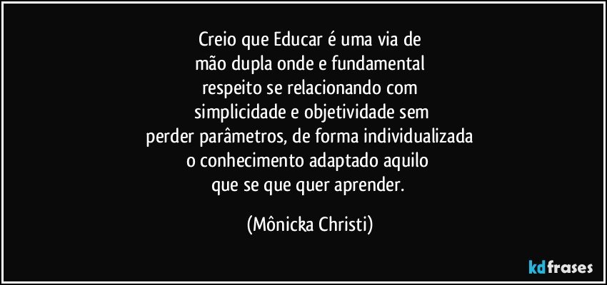 Creio que Educar é uma via de
mão dupla onde e fundamental
respeito se relacionando com
 simplicidade e objetividade sem
 perder parâmetros, de forma  individualizada 
o conhecimento adaptado aquilo 
que se que quer aprender. (Mônicka Christi)