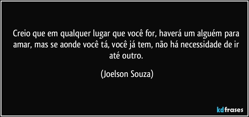 Creio que em qualquer lugar que você for, haverá um alguém para amar, mas se aonde você tá, você já tem, não há necessidade de ir até outro. (Joelson Souza)