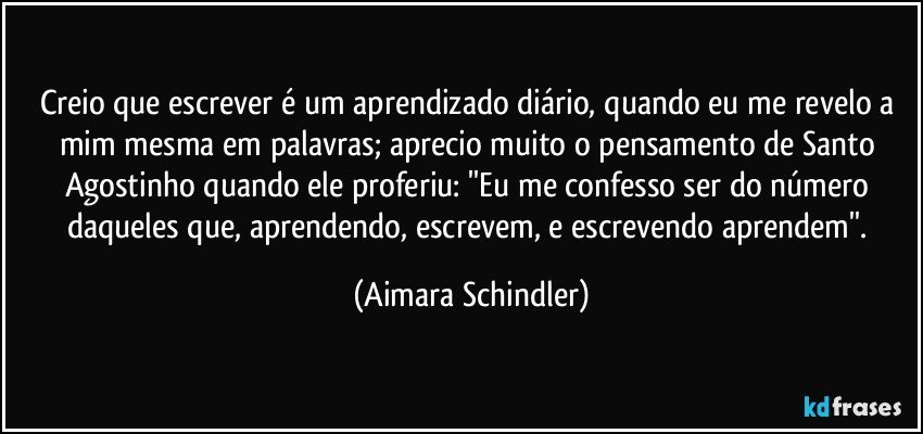 Creio que escrever é um aprendizado diário, quando eu me revelo a mim mesma em palavras; aprecio muito o pensamento de Santo Agostinho quando ele proferiu: ''Eu me confesso ser do número daqueles que, aprendendo, escrevem, e escrevendo aprendem''. (Aimara Schindler)