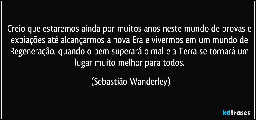 Creio que estaremos ainda por muitos anos neste mundo de provas e expiações até alcançarmos a nova Era e vivermos em um mundo de Regeneração, quando o bem superará o mal e a Terra se tornará um lugar muito melhor para todos. (Sebastião Wanderley)