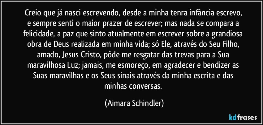 Creio que já nasci escrevendo, desde a minha tenra infância escrevo, e sempre senti o maior prazer de escrever; mas nada se compara a felicidade, a paz que sinto atualmente em escrever sobre a grandiosa obra de Deus realizada em minha vida; só Ele, através do Seu Filho, amado, Jesus Cristo, pôde me resgatar das trevas para a Sua maravilhosa Luz;  jamais, me esmoreço, em agradecer e bendizer as Suas maravilhas e os Seus sinais através da minha escrita e  das minhas conversas. (Aimara Schindler)