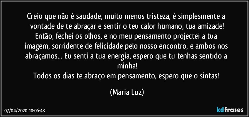 Creio que não é saudade, muito menos tristeza, é simplesmente a vontade de te abraçar e sentir o teu calor humano, tua amizade!
Então, fechei os olhos, e no meu pensamento projectei a tua imagem, sorridente de felicidade pelo nosso encontro, e ambos nos abraçamos... Eu senti a tua energia, espero que tu tenhas sentido a minha!
Todos os dias te abraço em pensamento, espero que o sintas! (Maria Luz)