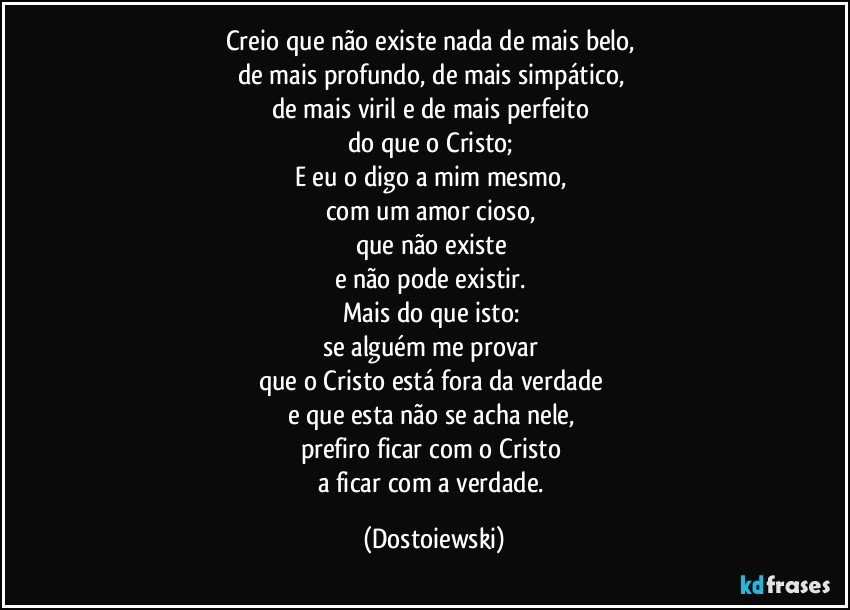 Creio que não existe nada de mais belo, 
de mais profundo, de mais simpático, 
de mais viril e de mais perfeito 
do que o Cristo; 
E eu o digo a mim mesmo, 
com um amor cioso, 
que não existe 
e não pode existir. 
Mais do que isto: 
se alguém me provar 
que o Cristo está fora da verdade 
e que esta não se acha nele, 
prefiro ficar com o Cristo 
a ficar com a verdade. (Dostoiewski)