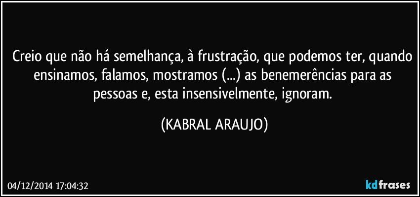 Creio que não há semelhança, à frustração, que podemos ter, quando ensinamos, falamos, mostramos (...) as benemerências para as pessoas e, esta insensivelmente, ignoram. (KABRAL ARAUJO)