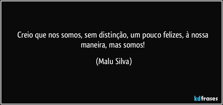 Creio que nos somos, sem distinção, um pouco felizes, à nossa maneira, mas somos! (Malu Silva)