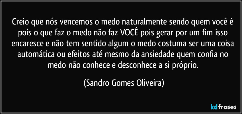 Creio que nós vencemos o medo naturalmente sendo quem você é pois o que faz o medo não faz VOCÊ pois gerar por um fim isso encaresce e não tem sentido algum o medo costuma ser uma coisa automática ou efeitos até mesmo da ansiedade quem confia no medo não conhece e desconhece a si próprio. (Sandro Gomes Oliveira)