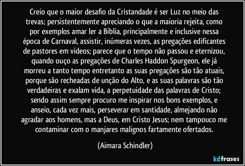 Creio que o maior desafio da Cristandade é ser Luz no meio das trevas; persistentemente apreciando o que a maioria rejeita, como por exemplos amar ler a Bíblia, principalmente e inclusive nessa época de Carnaval,  assistir, inúmeras vezes,  as pregações edificantes de pastores em vídeos; parece que o tempo não passou e eternizou, quando ouço as pregações de Charles Haddon Spurgeon, ele já morreu a tanto tempo  entretanto as suas pregações são tão atuais, porque são recheadas de unção do Alto, e   as suas palavras são tão verdadeiras e exalam vida, a perpetuidade das palavras de Cristo;  sendo assim sempre procuro me inspirar nos bons exemplos, e  anseio, cada vez mais,  perseverar em santidade, almejando não agradar aos homens, mas a Deus, em Cristo Jesus; nem tampouco me contaminar com o manjares malignos fartamente ofertados. (Aimara Schindler)