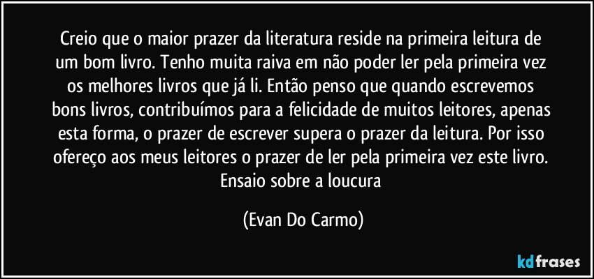 Creio que o maior prazer da literatura reside na primeira leitura de um bom livro. Tenho muita raiva em não poder ler pela primeira vez os melhores livros que já li. Então penso que quando escrevemos bons livros, contribuímos para a felicidade de muitos leitores, apenas esta forma, o prazer de escrever supera o prazer da leitura. Por isso ofereço aos meus leitores o prazer de ler pela primeira vez este livro. Ensaio sobre a loucura (Evan Do Carmo)