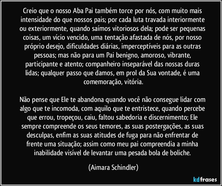 Creio que o nosso Aba Pai também torce por nós, com muito mais intensidade do que nossos pais; por cada luta travada interiormente ou exteriormente, quando saímos vitoriosos dela; pode ser pequenas coisas, um vício vencido, uma tentação afastada de nós, por nosso próprio desejo, dificuldades diárias,  imperceptíveis para as outras pessoas; mas não para um Pai benigno, amoroso, vibrante, participante e atento; companheiro inseparável das nossas duras lidas; qualquer passo que damos, em prol da Sua vontade, é uma comemoração, vitória.

Não pense que Ele te abandona quando você não consegue lidar com algo que te incomoda, com aquilo que te entristece,  quando percebe que errou, tropeçou, caiu, faltou sabedoria e discernimento;  Ele sempre compreende os seus temores, as suas postergações, as suas desculpas,  enfim as suas atitudes de fuga para não enfrentar de frente uma situação;  assim como meu pai compreendia a minha inabilidade visível de levantar uma pesada bola de boliche. (Aimara Schindler)