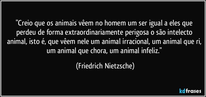 "Creio que os animais vêem no homem um ser igual a eles que perdeu de forma extraordinariamente perigosa o são intelecto animal, isto é, que vêem nele um animal irracional, um animal que ri, um animal que chora, um animal infeliz." (Friedrich Nietzsche)