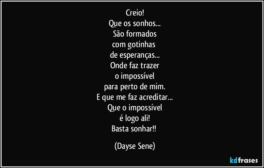 Creio!
Que os sonhos...
São formados
com gotinhas 
de esperanças...
Onde faz trazer
o impossível
para perto de mim.
E que me faz acreditar...
Que o impossível
é logo ali!
Basta sonhar!! (Dayse Sene)