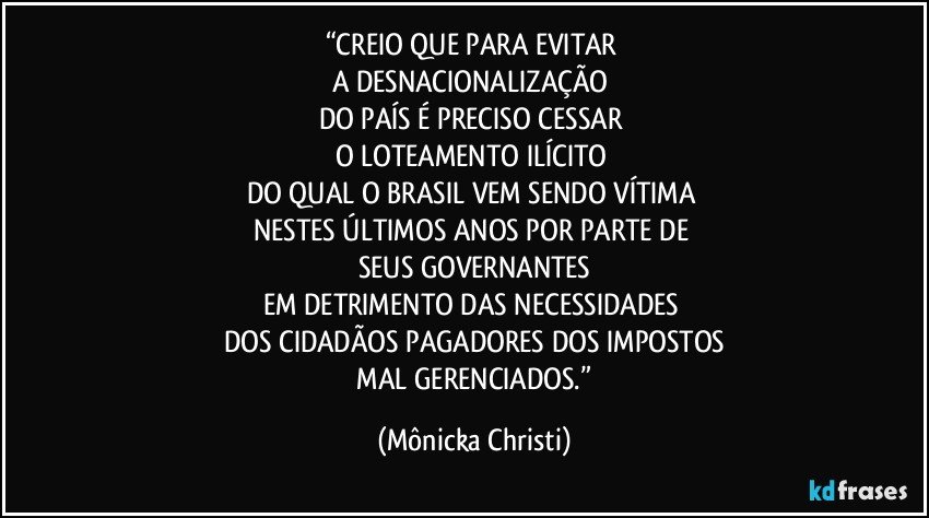 “CREIO QUE PARA EVITAR 
A DESNACIONALIZAÇÃO 
DO PAÍS É PRECISO CESSAR 
O LOTEAMENTO ILÍCITO 
DO QUAL O BRASIL VEM SENDO VÍTIMA 
NESTES ÚLTIMOS ANOS POR PARTE DE 
SEUS GOVERNANTES
EM DETRIMENTO DAS NECESSIDADES 
DOS CIDADÃOS PAGADORES DOS IMPOSTOS
 MAL GERENCIADOS.” (Mônicka Christi)