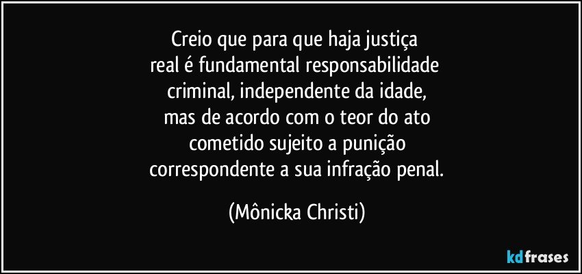 Creio que para que haja justiça 
real é  fundamental responsabilidade 
criminal, independente da idade,
mas de acordo com o teor do ato
cometido sujeito a punição
 correspondente a sua infração penal. (Mônicka Christi)