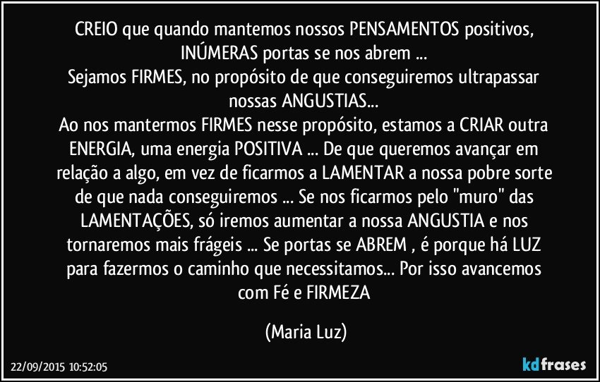 CREIO que quando mantemos nossos PENSAMENTOS positivos, INÚMERAS portas se nos abrem ... 
Sejamos FIRMES, no propósito de que conseguiremos ultrapassar nossas ANGUSTIAS... 
Ao nos mantermos FIRMES nesse propósito, estamos a CRIAR outra ENERGIA, uma energia POSITIVA ... De que queremos avançar em relação a algo, em vez de  ficarmos a LAMENTAR  a nossa pobre sorte de que nada conseguiremos ... Se nos ficarmos pelo "muro" das LAMENTAÇÕES, só iremos aumentar a nossa ANGUSTIA e nos tornaremos mais frágeis ... Se portas se ABREM , é porque há LUZ para fazermos o caminho que necessitamos... Por isso avancemos com Fé e FIRMEZA (Maria Luz)